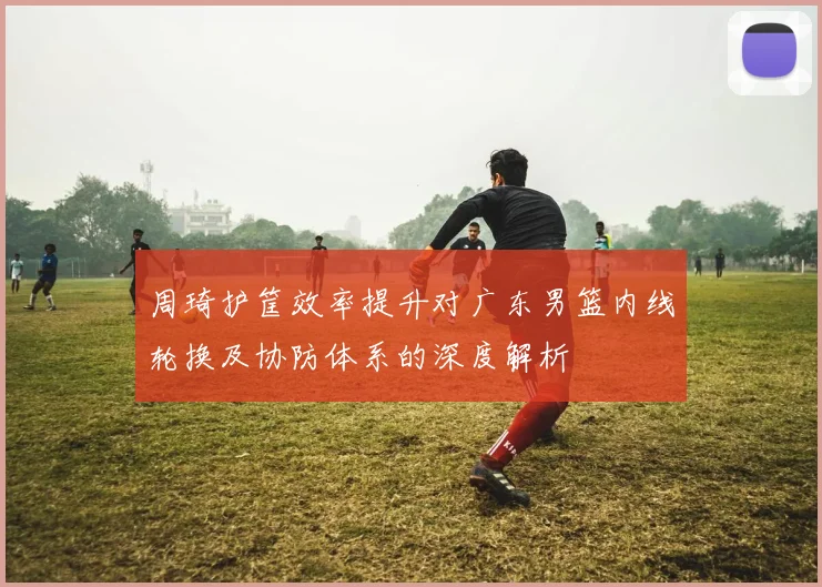周琦护筐效率提升对广东男篮内线轮换及协防体系的深度解析