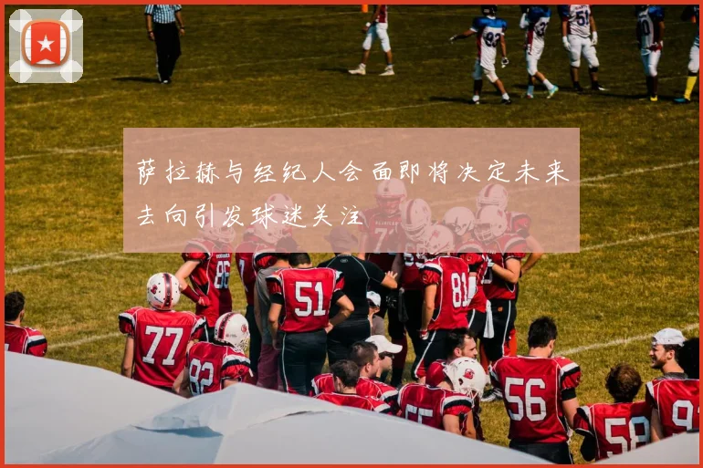 萨拉赫与经纪人会面即将决定未来去向引发球迷关注