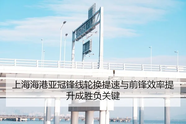 上海海港亚冠锋线轮换提速与前锋效率提升成胜负关键