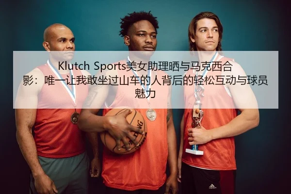 Klutch Sports美女助理晒与马克西合影：唯一让我敢坐过山车的人背后的轻松互动与球员魅力